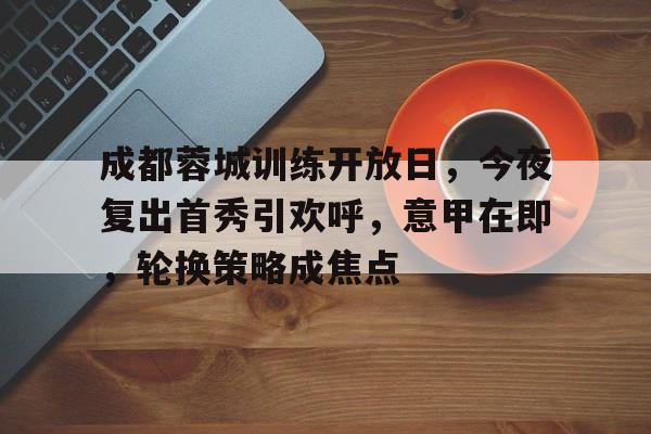 九游网页平台-成都蓉城训练开放日，今夜复出首秀引欢呼，意甲在即，轮换策略成焦点(7个俗语被误传至今)